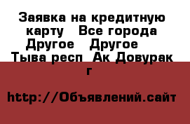 Заявка на кредитную карту - Все города Другое » Другое   . Тыва респ.,Ак-Довурак г.